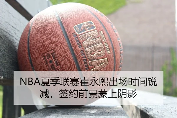 NBA夏季联赛崔永熙出场时间锐减，签约前景蒙上阴影